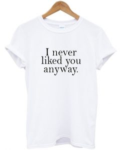 i never liked you anyway t-shirt