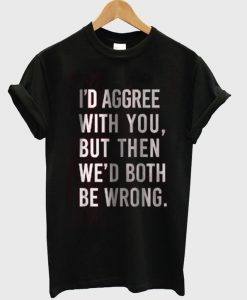 i'd agree with you but then we'd both be boring tshirt