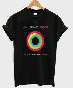 i'm only here to close my ring t-shirt